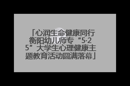 心润生命健康同行 衡阳幼儿师专“5·25”大学生心理健康主题教育活动圆满落幕