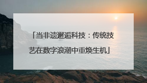 当非遗邂逅科技：传统技艺在数字浪潮中重焕生机