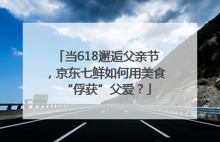 当618邂逅父亲节，京东七鲜如何用美食“俘获”父爱？