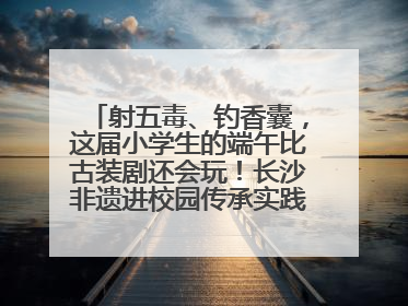 射五毒、钓香囊，这届小学生的端午比古装剧还会玩！长沙非遗进校园传承实践活动举行