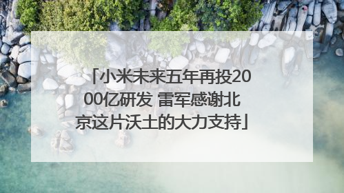 小米未来五年再投2000亿研发 雷军感谢北京这片沃土的大力支持