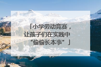 小学劳动竞赛，让孩子们在实践中“偷偷长本事”