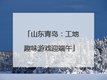 山东青岛：工地趣味游戏迎端午