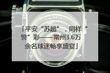 平安“苏超”，同样“警”彩——常州3.6万余名球迷畅享盛宴