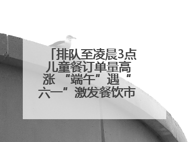 排队至凌晨3点 儿童餐订单量高涨 “端午”遇“六一”激发餐饮市场新活力