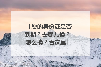 您的身份证是否到期？去哪儿换？怎么换？看这里