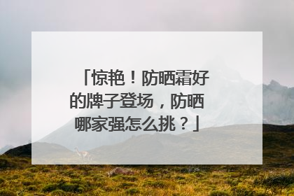 惊艳！防晒霜好的牌子登场，防晒哪家强怎么挑？