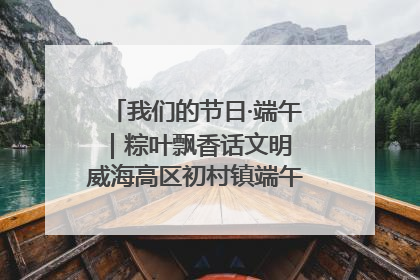 我们的节日·端午｜粽叶飘香话文明 威海高区初村镇端午系列活动亮点纷呈