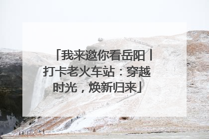 我来邀你看岳阳丨打卡老火车站：穿越时光，焕新归来