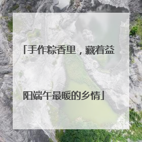 手作粽香里，藏着益阳端午最暖的乡情