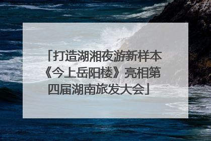 打造湖湘夜游新样本《今上岳阳楼》亮相第四届湖南旅发大会