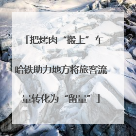 把烤肉“搬上”车 哈铁助力地方将旅客流量转化为“留量”