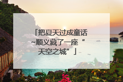 把夏天过成童话~顺义藏了一座“天空之城”