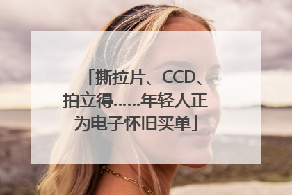 撕拉片、CCD、拍立得……年轻人正为电子怀旧买单