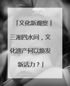 文化新观察丨三湘四水间，文化遗产何以焕发新活力？