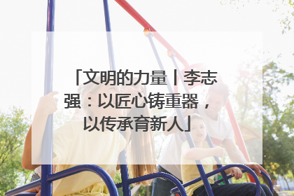 文明的力量丨李志强：以匠心铸重器，以传承育新人