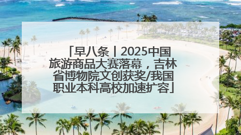 早八条丨2025中国旅游商品大赛落幕，吉林省博物院文创获奖/我国职业本科高校加速扩容