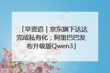 早资道｜京东旗下达达完成私有化；阿里巴巴发布升级版Qwen3