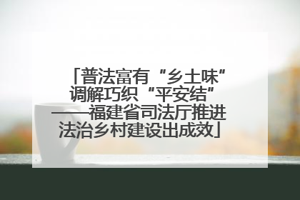 普法富有“乡土味” 调解巧织“平安结”——福建省司法厅推进法治乡村建设出成效