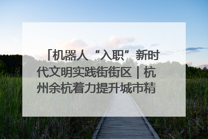 机器人“入职”新时代文明实践街街区｜杭州余杭着力提升城市精细化智能化管理水平