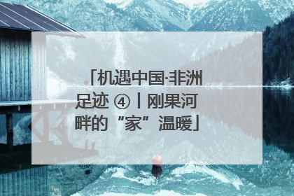 机遇中国·非洲足迹 ④丨刚果河畔的“家”温暖
