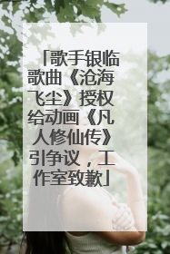 歌手银临歌曲《沧海飞尘》授权给动画《凡人修仙传》引争议，工作室致歉