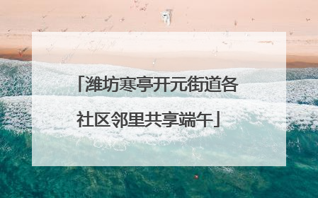潍坊寒亭开元街道各社区邻里共享端午