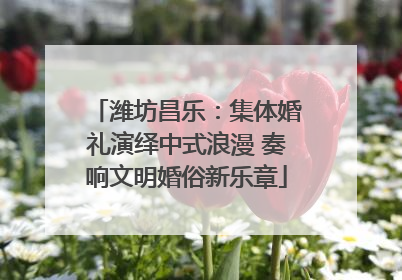 潍坊昌乐：集体婚礼演绎中式浪漫 奏响文明婚俗新乐章