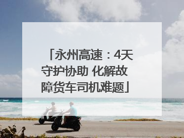 永州高速：4天守护协助 化解故障货车司机难题