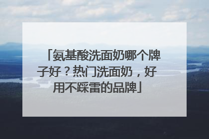 氨基酸洗面奶哪个牌子好？热门洗面奶，好用不踩雷的品牌