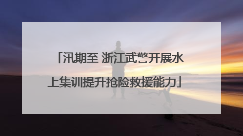 汛期至 浙江武警开展水上集训提升抢险救援能力