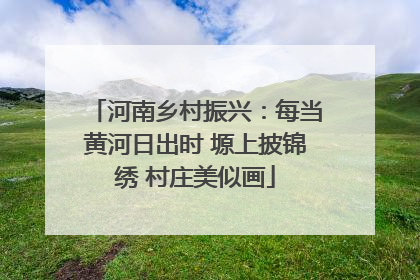 河南乡村振兴：每当黄河日出时 塬上披锦绣 村庄美似画