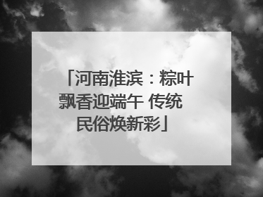 河南淮滨：粽叶飘香迎端午 传统民俗焕新彩