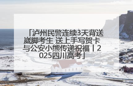泸州民警连续3天背送崴脚考生 送上手写贺卡与公安小熊传递祝福丨2025四川高考