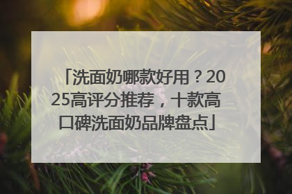 洗面奶哪款好用？2025高评分推荐，十款高口碑洗面奶品牌盘点