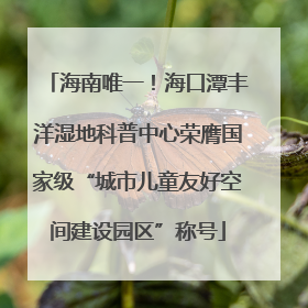 海南唯一！海口潭丰洋湿地科普中心荣膺国家级“城市儿童友好空间建设园区”称号