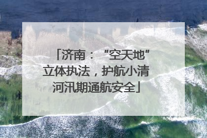 济南：“空天地”立体执法，护航小清河汛期通航安全