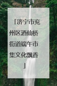济宁市兖州区酒仙桥街道端午市集文化飘香