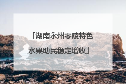 湖南永州零陵特色水果助民稳定增收