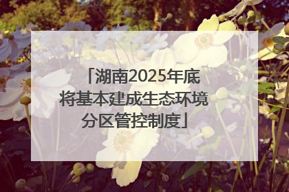 湖南2025年底将基本建成生态环境分区管控制度