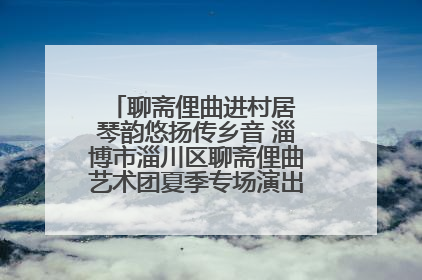 聊斋俚曲进村居 琴韵悠扬传乡音 淄博市淄川区聊斋俚曲艺术团夏季专场演出在杏园子村举行