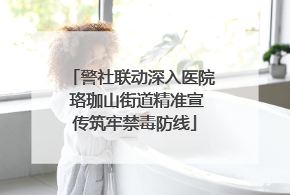 警社联动深入医院 珞珈山街道精准宣传筑牢禁毒防线