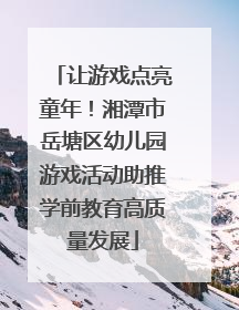 让游戏点亮童年！湘潭市岳塘区幼儿园游戏活动助推学前教育高质量发展