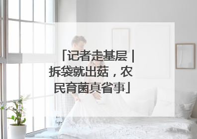 记者走基层｜拆袋就出菇，农民育菌真省事