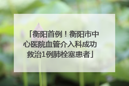 衡阳首例！衡阳市中心医院血管介入科成功救治1例肺栓塞患者