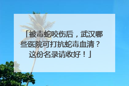 被毒蛇咬伤后，武汉哪些医院可打抗蛇毒血清？这份名录请收好！