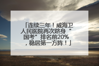 连续三年！威海卫人民医院再次跻身“国考”排名前20%，稳居第一方阵！