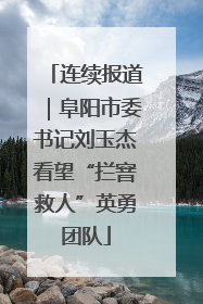 连续报道｜阜阳市委书记刘玉杰看望“拦窨救人”英勇团队