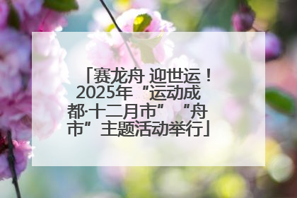 赛龙舟 迎世运！2025年“运动成都·十二月市”“舟市”主题活动举行