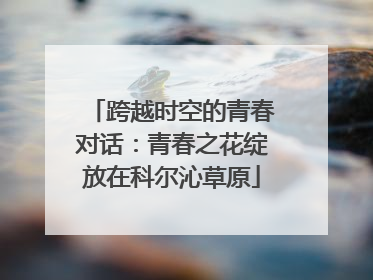 跨越时空的青春对话：青春之花绽放在科尔沁草原